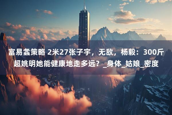 富易螽策略 2米27张子宇，无敌，杨毅：300斤超姚明她能健康地走多远？_身体_姑娘_密度