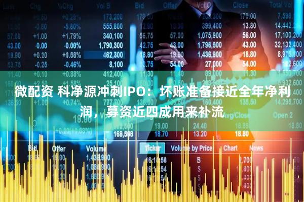 微配资 科净源冲刺IPO：坏账准备接近全年净利润，募资近四成用来补流