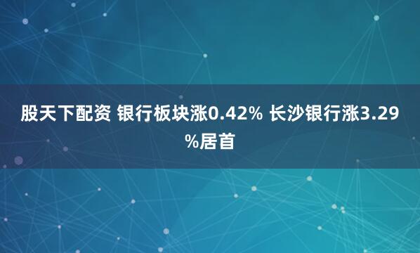 股天下配资 银行板块涨0.42% 长沙银行涨3.29%居首