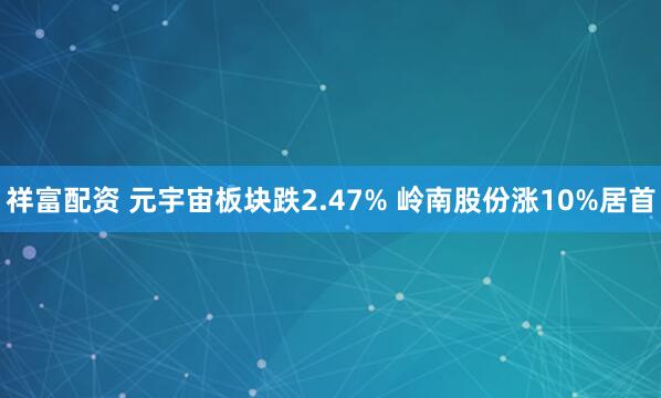 祥富配资 元宇宙板块跌2.47% 岭南股份涨10%居首