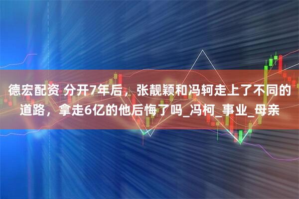 德宏配资 分开7年后，张靓颖和冯轲走上了不同的道路，拿走6亿的他后悔了吗_冯柯_事业_母亲