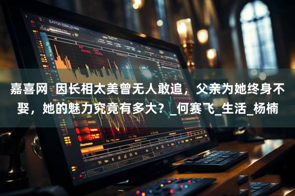 嘉喜网  因长相太美曾无人敢追，父亲为她终身不娶，她的魅力究竟有多大？_何赛飞_生活_杨楠