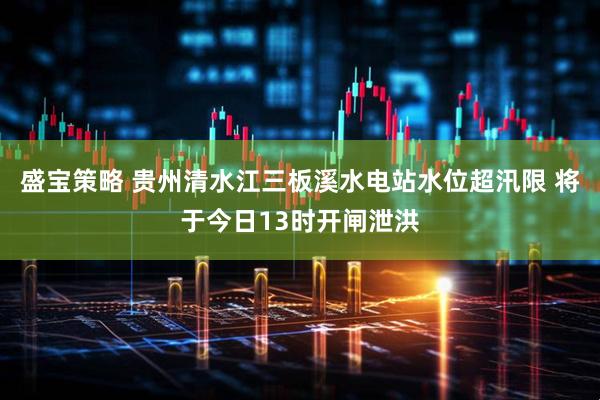 盛宝策略 贵州清水江三板溪水电站水位超汛限 将于今日13时开闸泄洪
