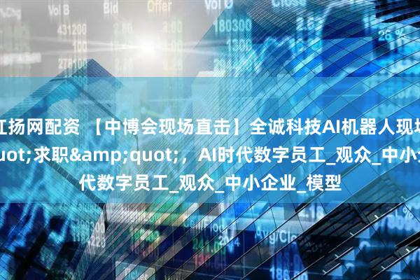 红扬网配资 【中博会现场直击】全诚科技AI机器人现场&quot;求职&quot;，AI时代数字员工_观众_中小企业_模型