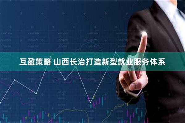 互盈策略 山西长治打造新型就业服务体系