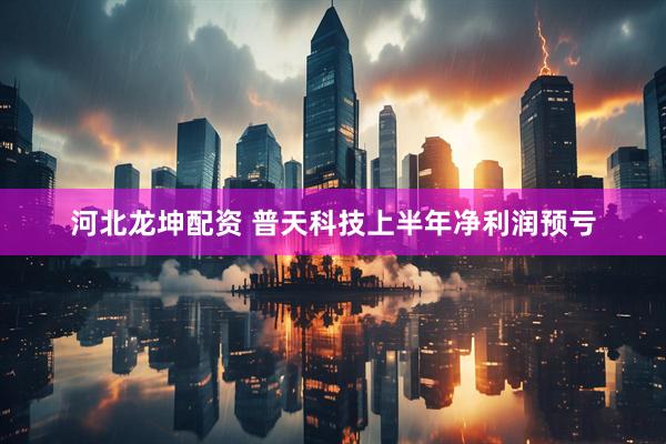 河北龙坤配资 普天科技上半年净利润预亏