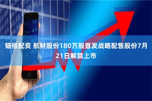 钿楷配资 航材股份180万股首发战略配售股份7月21日解禁上市