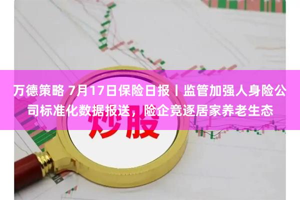 万德策略 7月17日保险日报丨监管加强人身险公司标准化数据报送，险企竞逐居家养老生态