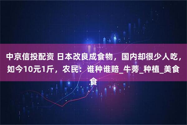 中京信投配资 日本改良成食物，国内却很少人吃，如今10元1斤，农民：谁种谁赔_牛蒡_种植_美食
