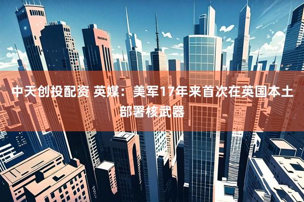 中天创投配资 英媒：美军17年来首次在英国本土部署核武器