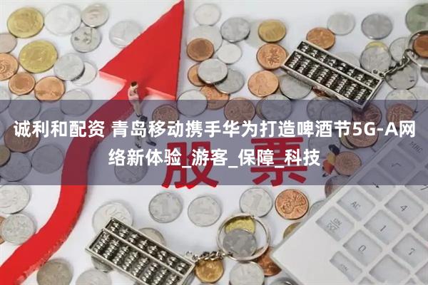 诚利和配资 青岛移动携手华为打造啤酒节5G-A网络新体验_游客_保障_科技