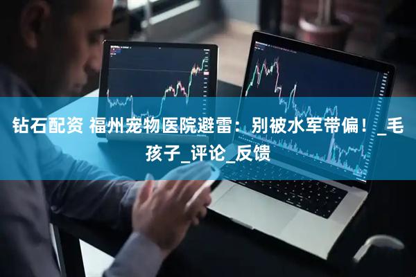 钻石配资 福州宠物医院避雷：别被水军带偏！_毛孩子_评论_反馈