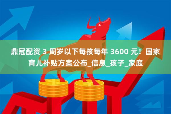 鼎冠配资 3 周岁以下每孩每年 3600 元！国家育儿补贴方案公布_信息_孩子_家庭