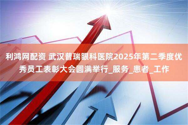 利鸿网配资 武汉普瑞眼科医院2025年第二季度优秀员工表彰大会圆满举行_服务_患者_工作