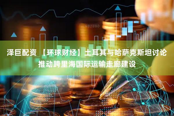 泽巨配资 【环球财经】土耳其与哈萨克斯坦讨论推动跨里海国际运输走廊建设