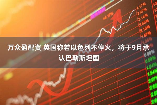 万众盈配资 英国称若以色列不停火，将于9月承认巴勒斯坦国