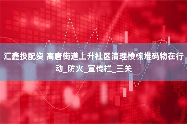 汇鑫投配资 高唐街道上升社区清理楼栋堆码物在行动_防火_宣传栏_三关