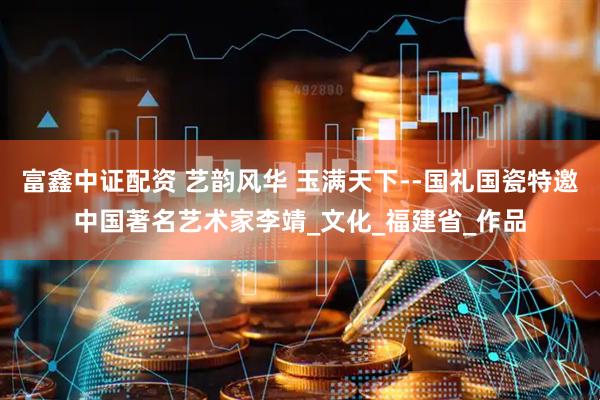 富鑫中证配资 艺韵风华 玉满天下--国礼国瓷特邀中国著名艺术家李靖_文化_福建省_作品