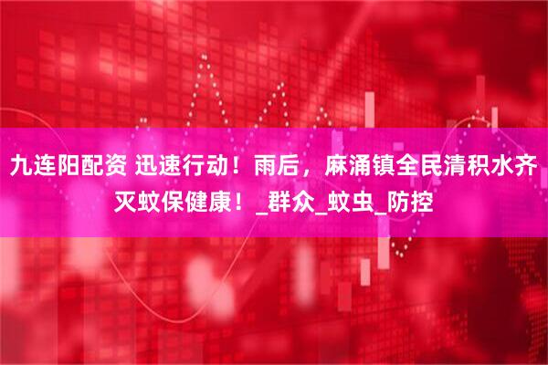 九连阳配资 迅速行动！雨后，麻涌镇全民清积水齐灭蚊保健康！_群众_蚊虫_防控