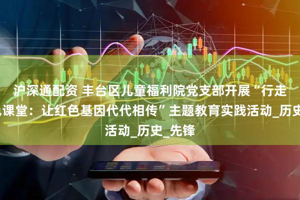 沪深通配资 丰台区儿童福利院党支部开展“行走的红色课堂：让红色基因代代相传”主题教育实践活动_历史_先锋