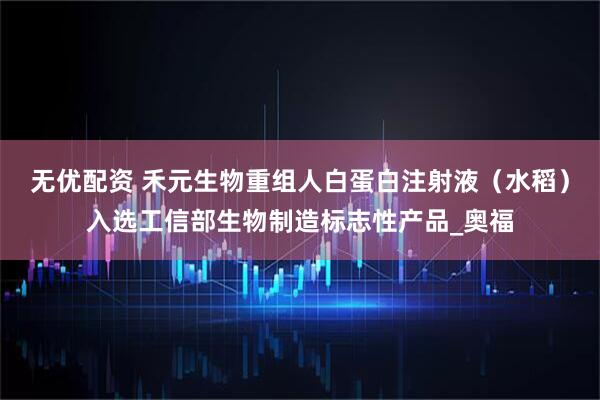 无优配资 禾元生物重组人白蛋白注射液（水稻）入选工信部生物制造标志性产品_奥福