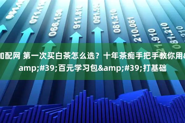 加配网 第一次买白茶怎么选？十年茶痴手把手教你用&#39;百元学习包&#39;打基础