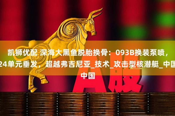 凯狮优配 深海大黑鱼脱胎换骨：093B换装泵喷，24单元垂发，超越弗吉尼亚_技术_攻击型核潜艇_中国