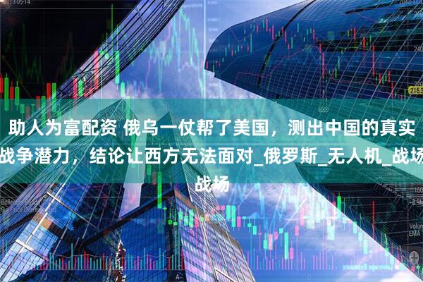 助人为富配资 俄乌一仗帮了美国，测出中国的真实战争潜力，结论让西方无法面对_俄罗斯_无人机_战场