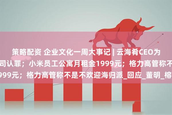 策略配资 企业文化一周大事记 | 云海肴CEO为字节员工中毒事件代表公司认罪；小米员工公寓月租金1999元；格力高管称不是不欢迎海归派_回应_董明_榕江