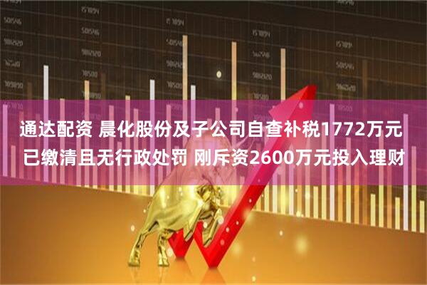 通达配资 晨化股份及子公司自查补税1772万元 已缴清且无行政处罚 刚斥资2600万元投入理财