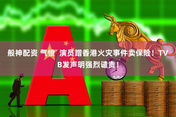般神配资 气愤  演员蹭香港火灾事件卖保险！TVB发声明强烈谴责！