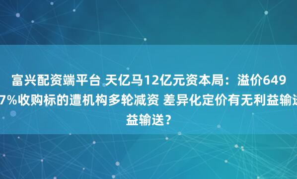 富兴配资端平台 天亿马12亿元资本局：溢价649.77%收购标的遭机构多轮减资 差异化定价有无利益输送？