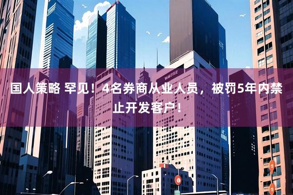 国人策略 罕见！4名券商从业人员，被罚5年内禁止开发客户！