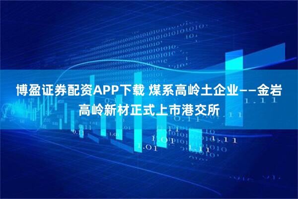 博盈证券配资APP下载 煤系高岭土企业——金岩高岭新材正式上市港交所