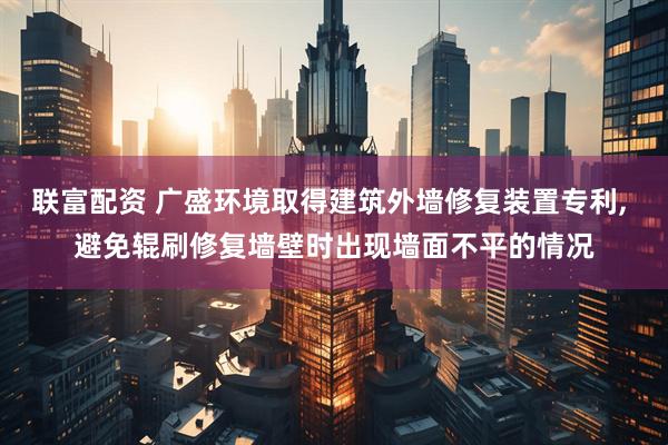 联富配资 广盛环境取得建筑外墙修复装置专利, 避免辊刷修复墙壁时出现墙面不平的情况