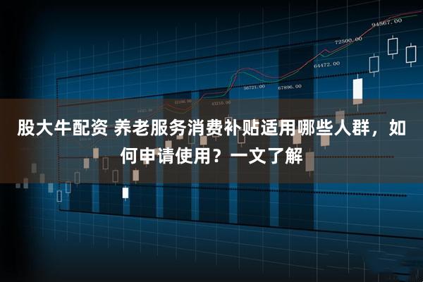 股大牛配资 养老服务消费补贴适用哪些人群，如何申请使用？一文了解