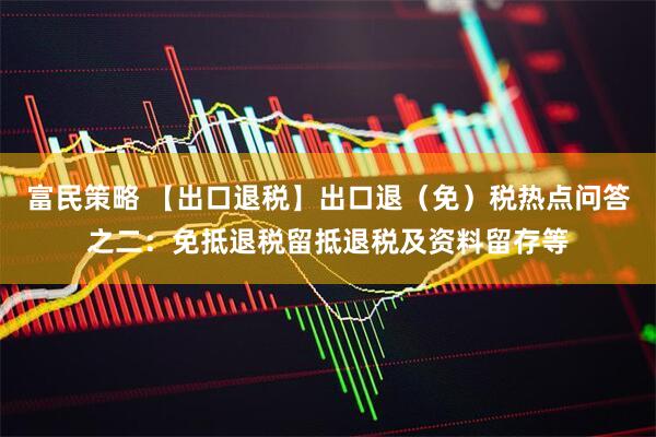 富民策略 【出口退税】出口退（免）税热点问答之二：免抵退税留抵退税及资料留存等