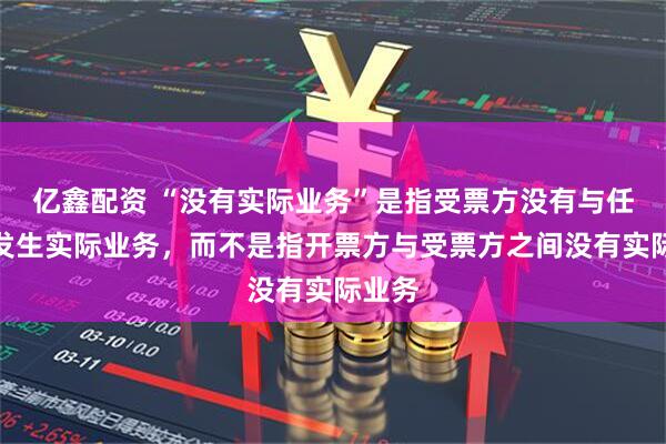 亿鑫配资 “没有实际业务”是指受票方没有与任何人发生实际业务，而不是指开票方与受票方之间没有实际业务