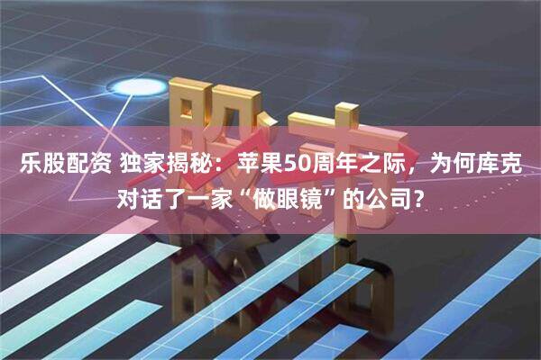 乐股配资 独家揭秘：苹果50周年之际，为何库克对话了一家“做眼镜”的公司？